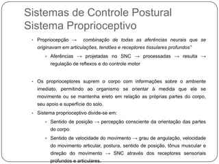 Sistemas de Controle Postural
Sistema Proprioceptivo
 • Propriocepção →       combinação de todas as aferências neurais que se
   originavam em articulações, tendões e receptores tissulares profundos”
         Aferências → projetadas no SNC → processadas → resulta →
          regulação de reflexos e do controle motor


 • Os proprioceptores suprem o corpo com informações sobre o ambiente
   imediato, permitindo ao organismo se orientar à medida que ele se
   movimente ou se mantenha ereto em relação as próprias partes do corpo,
   seu apoio e superfície do solo.
 • Sistema proprioceptivo divide-se em:

         Sentido de posição → percepção consciente da orientação das partes
          do corpo
         Sentido de velocidade do movimento → grau de angulação, velocidade
          do movimento articular, postura, sentido de posição, tônus muscular e
          direção do movimento → SNC através dos receptores sensoriais
          profundos e articulares.
 