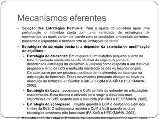 Mecanismos eferentes
   Seleção das Estratégias Posturais: Para o ajuste do equilíbrio após uma
    perturbação o indivíduo conta com uma variedade de estratégias de
    movimentos, as quais variam de acordo com as condições ambientais correntes,
    passadas e esperadas e também com as limitações da tarefa.
   Estratégias de correção postural, a depender da extensão de modificação
    do equilibrio:
     Estratégia do calcanhar: Em resposta a um distúrbio pequeno e lento da
      BdS e realizada mantendo os pés no local de origem. A primeira,
      denominada estratégia do calcanhar, é utilizada como resposta a um distúrbio
      pequeno e lento da BdS e realizada mantendo os pés no local de origem.
      Caracteriza-se por um processo contínuo de movimentos ou balanços na
      articulação do tornozelo. Esses movimentos procuram alongar ou ativar os
      músculos do tornozelo e realinhar a BdS e o CdM (PAIXÃO e HECKMANN,
      2002).
     Estratégia da bacia: reposiciona o CdM ao fletir ou estender as articulações
      coxofemorais. Essa técnica é utilizada para reagir a distúrbios mais
      importantes da BdS, quando esta é reduzida (PAIXÃO e HECKMANN, 2002).
     Estratégia do sobrepasso: utilizado quando o CdM é deslocado além dos
      limites da BdS. O sobrepasso realinha o CdM à BdS quando as duas
      estratégias anteriores não funcionam (PAIXÃO e HECKMANN, 2002).
 