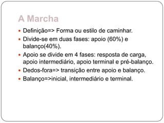 A Marcha
 Definição=> Forma ou estilo de caminhar.
 Divide-se em duas fases: apoio (60%) e
  balanço(40%).
 Apoio se divide em 4 fases: resposta de carga,
  apoio intermediário, apoio terminal e pré-balanço.
 Dedos-fora=> transição entre apoio e balanço.
 Balanço=>inicial, intermediário e terminal.
 