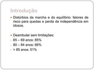 Introdução
 Distúrbios da marcha e do equilíbrio: fatores de
 risco para quedas e perda da independência em
 idosos.

 Deambular sem limitações:
- 65 – 69 anos: 85%
- 80 – 84 anos: 66%
- > 85 anos: 51%
 