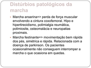 Distúrbios patológicos da
marcha
• Marcha anserina=> perda de força muscular
  envolvendo a cintura coxofemoral. Hipo e
  hipertireoidismo, polimialgia reumática,
  polimiosite, osteomalácia e neuropatias
  proximais.
• Marcha festinante=> movimentação bem rápida
  dos pés, simétrica e rápida. Relacionada com a
  doença de parkinson. Os pacientes
  ocasionalmente não conseguem interromper a
  marcha o que ocasiona em quedas.
 