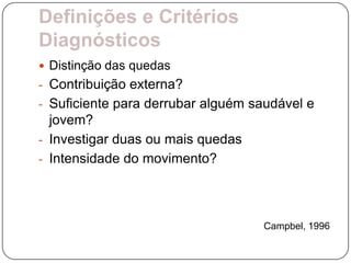 Definições e Critérios
Diagnósticos
 Distinção das quedas
- Contribuição externa?
- Suficiente para derrubar alguém saudável e
  jovem?
- Investigar duas ou mais quedas
- Intensidade do movimento?




                                   Campbel, 1996
 