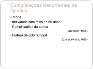 Complicações Decorrentes de
Quedas
 Morte
- Indivíduos com mais de 65 anos
- Complicações da queda
                                        (Downton, 1998)
- Fratura de colo femoral
                                   (Campbell et al, 1985)
 