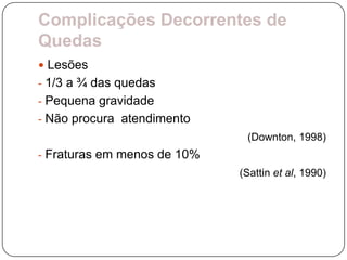 Complicações Decorrentes de
Quedas
 Lesões
- 1/3 a ¾ das quedas
- Pequena gravidade
- Não procura atendimento
                              (Downton, 1998)
- Fraturas em menos de 10%
                             (Sattin et al, 1990)
 