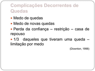 Complicações Decorrentes de
Quedas
 Medo de quedas
 Medo de novas quedas
 Perda da confiança – restrição – casa de
repouso
 1/3 daqueles que tiveram uma queda –
limitação por medo
                               (Downton, 1998)
 