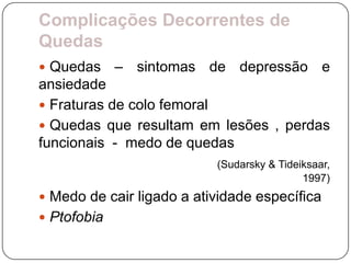 Complicações Decorrentes de
Quedas
 Quedas     – sintomas de depressão e
ansiedade
 Fraturas de colo femoral
 Quedas que resultam em lesões , perdas
funcionais - medo de quedas
                           (Sudarsky & Tideiksaar,
                                            1997)
 Medo de cair ligado a atividade específica
 Ptofobia
 