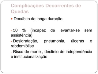 Complicações Decorrentes de
Quedas
 Decúbito de longa duração


- 50    % (incapaz de levantar-se sem
assistência)
- Desidratação,     pneumonia, úlceras e
rabdomiólise
- Risco de morte , declínio de independência
e institucionalização
 