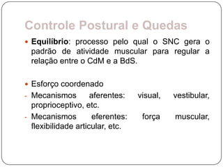 Controle Postural e Quedas
 Equilíbrio: processo pelo qual o SNC gera o
  padrão de atividade muscular para regular a
  relação entre o CdM e a BdS.

 Esforço coordenado
- Mecanismos         aferentes:    visual,   vestibular,
  proprioceptivo, etc.
- Mecanismos          eferentes:    força    muscular,
  flexibilidade articular, etc.
 