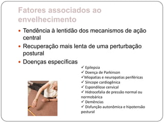 Fatores associados ao
envelhecimento
 Tendência à lentidão dos mecanismos de ação
  central
 Recuperação mais lenta de uma perturbação
  postural
 Doenças específicas
                       Epilepsia
                       Doença de Parkinson
                      Miopatias e neuropatias periféricas
                       Síncope cardiogênica
                       Espondilose cervical
                       Hidrocefalia de pressão normal ou
                      normobárica
                       Demências
                       Disfunção autonômica e hipotensão
                      postural
 
