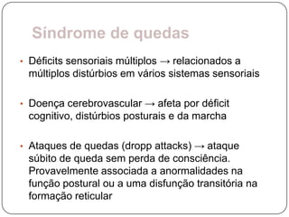 Síndrome de quedas
• Déficits sensoriais múltiplos → relacionados a
 múltiplos distúrbios em vários sistemas sensoriais

• Doença cerebrovascular → afeta por déficit
 cognitivo, distúrbios posturais e da marcha

• Ataques de quedas (dropp attacks) → ataque
 súbito de queda sem perda de consciência.
 Provavelmente associada a anormalidades na
 função postural ou a uma disfunção transitória na
 formação reticular
 