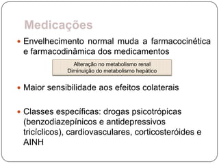 Medicações
 Envelhecimento normal muda a farmacocinética
 e farmacodinâmica dos medicamentos
               Alteração no metabolismo renal
             Diminuição do metabolismo hepático


 Maior sensibilidade aos efeitos colaterais


 Classes específicas: drogas psicotrópicas
 (benzodiazepínicos e antidepressivos
 tricíclicos), cardiovasculares, corticosteróides e
 AINH
 