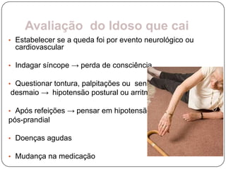 Avaliação do Idoso que cai
• Estabelecer se a queda foi por evento neurológico ou
 cardiovascular

• Indagar síncope → perda de consciência

• Questionar tontura, palpitações ou sensação de
desmaio → hipotensão postural ou arritmia

• Após refeições → pensar em hipotensão
pós-prandial

• Doenças agudas

• Mudança na medicação
 