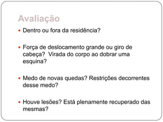 Avaliação
 Dentro ou fora da residência?


 Força de deslocamento grande ou giro de
 cabeça? Virada do corpo ao dobrar uma
 esquina?

 Medo de novas quedas? Restrições decorrentes
 desse medo?

 Houve lesões? Está plenamente recuperado das
 mesmas?
 