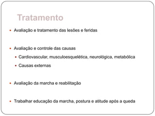 Tratamento
 Avaliação e tratamento das lesões e feridas



 Avaliação e controle das causas

   Cardiovascular, musculoesquelética, neurológica, metabólica

   Causas externas



 Avaliação da marcha e reabilitação



 Trabalhar educação da marcha, postura e atitude após a queda
 