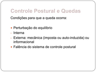Controle Postural e Quedas
Condições para que a queda ocorra:

 Perturbação do equilíbrio
- Interna
- Externa: mecânica (imposta ou auto-induzida) ou
  informacional
 Falência do sistema de controle postural
 