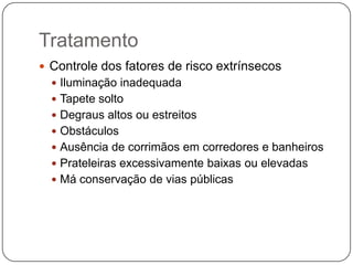 Tratamento
 Controle dos fatores de risco extrínsecos
   Iluminação inadequada
   Tapete solto
   Degraus altos ou estreitos
   Obstáculos
   Ausência de corrimãos em corredores e banheiros
   Prateleiras excessivamente baixas ou elevadas
   Má conservação de vias públicas
 