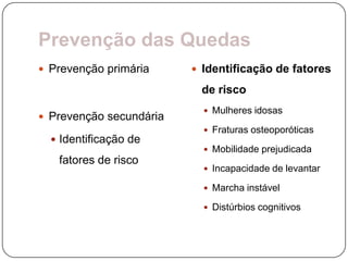 Prevenção das Quedas
 Prevenção primária      Identificação de fatores

                          de risco
                            Mulheres idosas
 Prevenção secundária
                            Fraturas osteoporóticas
   Identificação de
                            Mobilidade prejudicada
   fatores de risco
                            Incapacidade de levantar

                            Marcha instável

                            Distúrbios cognitivos
 