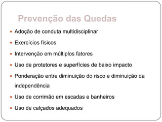 Prevenção das Quedas
 Adoção de conduta multidisciplinar

 Exercícios físicos

 Intervenção em múltiplos fatores

 Uso de protetores e superfícies de baixo impacto

 Ponderação entre diminuição do risco e diminuição da

  independência

 Uso de corrimão em escadas e banheiros

 Uso de calçados adequados
 
