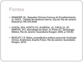Fontes
 MINAKER, KL. Sequelas Clínicas Comuns do Envelhecimento.
  In: CECIL. Tratado de medicina interna. 23a ed. Rio de Janeiro:
  Elsevier;p.149-155,2009.

 COSTA, EFA; PORTO CC; ALMEIDA, JC; CIPULLO, JP;
  MARTIN, JFV. Semiologia do idoso. In: Porto CC. Semiologia
  Médica. Rio de Janeiro: Guanabara Koogan; 2005. p.154-83.

 BICKLEY, LS. Bates, propedêutica médica essencial: Avaliação
  Clínica, Anamnese, Exame Físico. Rio de Janeiro: Guanabara
  Koogan, 2010.
 