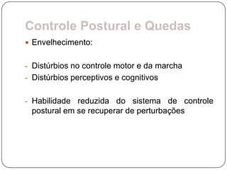 Controle Postural e Quedas
 Envelhecimento:


- Distúrbios no controle motor e da marcha
- Distúrbios perceptivos e cognitivos


- Habilidade reduzida do sistema de controle
 postural em se recuperar de perturbações
 