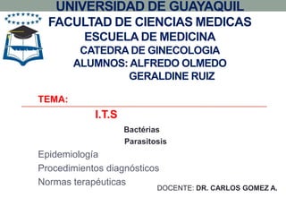 UNIVERSIDAD DE GUAYAQUIL
  FACULTAD DE CIENCIAS MEDICAS
          ESCUELA DE MEDICINA
         CATEDRA DE GINECOLOGIA
        ALUMNOS: ALFREDO OLMEDO
                GERALDINE RUIZ

TEMA:
            I.T.S
                    Bactérias
                    Parasitosis
Epidemiología
Procedimientos diagnósticos
Normas terapéuticas
                            DOCENTE: DR. CARLOS GOMEZ A.
 