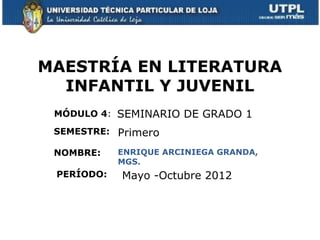 MAESTRÍA EN LITERATURA
  INFANTIL Y JUVENIL
 MÓDULO 4: SEMINARIO DE GRADO 1
 SEMESTRE: Primero

 NOMBRE:    ENRIQUE ARCINIEGA GRANDA,
            MGS.
 PERÍODO:   Mayo -Octubre 2012
 