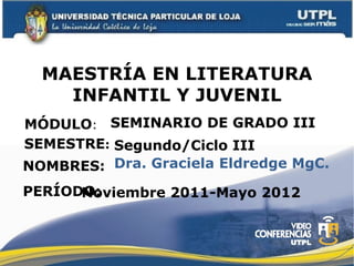 MAESTRÍA EN LITERATURA
    INFANTIL Y JUVENIL
MÓDULO: SEMINARIO DE GRADO III
SEMESTRE: Segundo/Ciclo III
NOMBRES: Dra. Graciela Eldredge MgC.
PERÍODO:
      Noviembre 2011-Mayo 2012
 