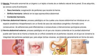  Hernia: Protrusión anormal de un órgano o un tejido a través de un defecto natural de la pared. Si es adquirido,
se conoce como Eventración.
• Saco herniario: evaginación de peritoneo que recubre la hernia.
• Orificio herniario: defecto en la capa aponeurótica abdominal.
• Contenido herniario.
 Hernias abdominal interna: proceso patológico en los cuales una víscera abdominal se introduce en un
espacio anatómico intraperitoneal o en un fondo de saco de naturaleza congénita o formado como
consecuencia de adherencias post-inflamatorias o consecutivas a intervenciones quirúrgicas previas.
 Hernia abdominal externa: proceso patológico en el que una víscera contenida en la cavidad abdominal
puede salir fuera de la misma a través de un orificio existente en el peritoneo visceral, en el que se conserva la
integridad del peritoneo parietal que, para alojar dichas vísceras, se distiende generalmente en forma de saco.
 