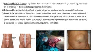  Diástasis/Recti Abdominis: separación de los músculos rectos del abdomen, que acorre algunas veces
en el embarazo y después de las operaciones abdominales
 Evisceración: es la exteriorización de un órgano interno a través de una herida o incisión quirúrgica
 Eventración: prominencia visceral subcutánea producida a través de un defecto de la pared abdominal.
Dependiendo de las causas se denominan eventraciones postoperatorias (secundarias a la dehiscencia
parcial de la sutura de una incisión quirúrgica ) o eventraciones espontaneas (por diástasis de los rectos)
o las causas por aplasia o parálisis muscular, raquitismo, entre otros.
 