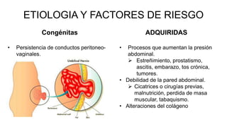 ETIOLOGIA Y FACTORES DE RIESGO
Congénitas
• Persistencia de conductos peritoneo-
vaginales.
ADQUIRIDAS
• Procesos que aumentan la presión
abdominal.
 Estreñimiento, prostatismo,
ascitis, embarazo, tos crónica,
tumores.
• Debilidad de la pared abdominal.
 Cicatrices o cirugías previas,
malnutrición, perdida de masa
muscular, tabaquismo.
• Alteraciones del colágeno
 