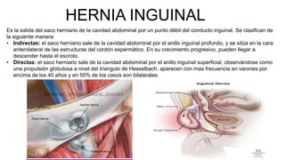 HERNIA INGUINAL
Es la salida del saco herniario de la cavidad abdominal por un punto débil del conducto inguinal. Se clasifican de
la siguiente manera:
• Indirectas: el saco herniario sale de la cavidad abdominal por el anillo inguinal profundo, y se sitúa en la cara
anterolateral de las estructuras del cordón espermático. En su crecimiento progresivo, pueden llegar a
descender hasta el escroto.
• Directas: el saco herniario sale de la cavidad abdominal por el anillo inguinal superficial, observándose como
una propulsión globulosa a nivel del triangulo de Hesselbach, aparecen con mas frecuencia en varones por
encima de los 40 años y en 55% de los casos son bilaterales.
 