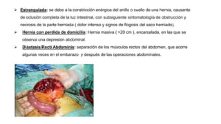  Estrangulada: se debe a la constricción enérgica del anillo o cuello de una hernia, causante
de oclusión completa de la luz intestinal, con subsiguiente sintomatología de obstrucción y
necrosis de la parte herniada ( dolor intenso y signos de flogosis del saco herniado).
 Hernia con perdida de domicilio: Hernia masiva ( >20 cm ), encarcelada, en las que se
observa una depresión abdominal.
 Diástasis/Recti Abdominis: separación de los músculos rectos del abdomen, que acorre
algunas veces en el embarazo y después de las operaciones abdominales.
 