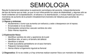 SEMIOLOGIA
Resulta fundamental sistematizar la exploración semiológica del paciente, independientemente
del tipo de hernia que se trate, ya que no son infrecuentes los casos de bilateralidad, y algunas sólo se
harán evidentes con la bipedestación, el esfuerzo o la deambulación, o incluso habrá que recurrir a
maniobras de aumento de la presión intraabdominal (maniobra de Valsalva) para ponerlas de
manifiesto.
 Signos y síntomas:
• Abultamiento o tumor que aumenta con esfuerzo y cede o desaparece con el reposo.
• Encarcelada si no se reduce.
• Estrangulada compromiso vascular cambios de color.
• Dolor intenso isquemia.
 Exploración física:
• Identificar cambios de color y apariencia de la piel
• Identificar sitio, el saco y el tamaño del defecto
• Identificar si reduce
• Puede auscultarse peristaltismo en el saco herniario
• Palpación transescrototal
• Hernia inferior al ligamento inguinal es femoral
 Diagnostico: Si no es visible y si hay síntomas realizar examen físico con maniobra de Valsalva
 