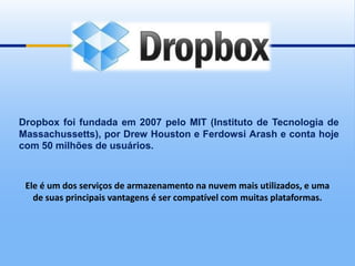 Dropbox foi fundada em 2007 pelo MIT (Instituto de Tecnologia de
Massachussetts), por Drew Houston e Ferdowsi Arash e conta hoje
com 50 milhões de usuários.



 Ele é um dos serviços de armazenamento na nuvem mais utilizados, e uma
   de suas principais vantagens é ser compatível com muitas plataformas.
 