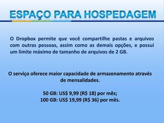 O Dropbox permite que você compartilhe pastas e arquivos
com outras pessoas, assim como as demais opções, e possui
um limite máximo de tamanho de arquivos de 2 GB.


O serviço oferece maior capacidade de armazenamento através
                      de mensalidades.

              50 GB: US$ 9,99 (R$ 18) por mês;
             100 GB: US$ 19,99 (R$ 36) por mês.
 