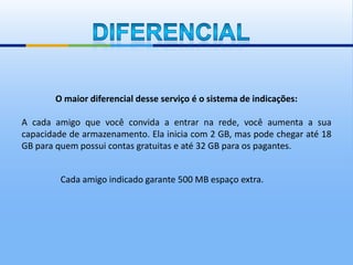 O maior diferencial desse serviço é o sistema de indicações:

A cada amigo que você convida a entrar na rede, você aumenta a sua
capacidade de armazenamento. Ela inicia com 2 GB, mas pode chegar até 18
GB para quem possui contas gratuitas e até 32 GB para os pagantes.


         Cada amigo indicado garante 500 MB espaço extra.
 
