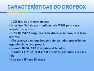 - 2GB free de armazenamento
- Interface fácil de usar (online) pela WEB para ver e
resgatar arquivos
- SINCRONIZA arquivos entre diversos micros, com todo
controle
- Não carrega o navegador, pois efetua todas operações em
segundo plano com próprio
- Permite RESGATAR arquivos deletados
- Permite COMPARTILHAR arquivos, enviando apenas o
link
- App para iPhone liberada
 