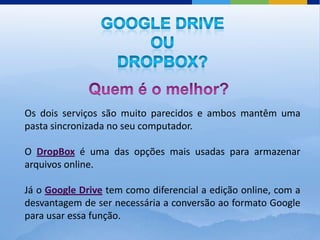 Os dois serviços são muito parecidos e ambos mantêm uma
pasta sincronizada no seu computador.

O DropBox é uma das opções mais usadas para armazenar
arquivos online.

Já o Google Drive tem como diferencial a edição online, com a
desvantagem de ser necessária a conversão ao formato Google
para usar essa função.
 