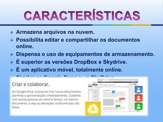    Armazena arquivos na nuvem.
   Possibilita editar e compartilhar os documentos
    online.
   Dispensa o uso de equipamentos de armazenamento.
   É superior as versões DropBox e Skydrive.
   É um aplicativo móvel, totalmente online.
   Similar ao Google Docs e ao SkyDrive
 