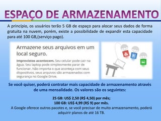 A princípio, os usuários terão 5 GB de espaço para alocar seus dados de forma
gratuita na nuvem, porém, existe a possibilidade de expandir esta capacidade
para até 100 GB,(serviço pago).




Se você quiser, poderá contratar mais capacidade de armazenamento através
             de uma mensalidade. Os valores são os seguintes:
                         25 GB: US$ 2,50 (R$ 4,50) por mês;
                          100 GB: US$ 4,99 (R$ 9) por mês.
 A Google oferece outros pacotes e, se você precisar de muito armazenamento, poderá
                            adquirir planos de até 16 TB.
 