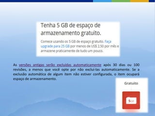 As versões antigas serão excluídas automaticamente após 30 dias ou 100
revisões, a menos que você opte por não excluí-las automaticamente. Se a
exclusão automática de algum item não estiver configurada, o item ocupará
espaço de armazenamento.
 