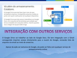 O Google Drive vai trabalhar ao lado do Google Docs. Ele tem integração com o Gmail
conseguindo importar anexos diretamente para a nuvem do Google, enviando links de
arquivos via email ao invés de anexá-los.

    Apesar da ação ser exclusiva do Google, ela pode ser feita com qualquer serviço de
                                  armazenamento online.
 