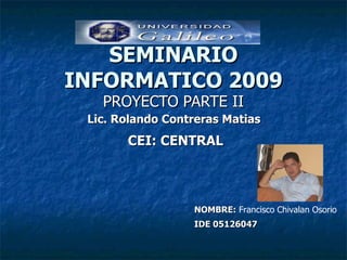 SEMINARIO INFORMATICO 2009 PROYECTO PARTE II IDE 05126047 NOMBRE:  Francisco Chivalan Osorio CEI: CENTRAL Lic. Rolando Contreras Matias 