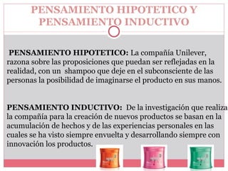 PENSAMIENTO HIPOTETICO Y  PENSAMIENTO INDUCTIVO PENSAMIENTO HIPOTETICO:  La compañía Unilever, razona sobre las proposiciones que puedan ser reflejadas en la realidad, con un  shampoo que deje en el subconsciente de las personas la posibilidad de imaginarse el producto en sus manos. PENSAMIENTO INDUCTIVO:  De la investigación que realiza la compañía para la creación de nuevos productos se basan en la acumulación de hechos y de las experiencias personales en las cuales se ha visto siempre envuelta y desarrollando siempre con innovación los productos.   