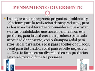 PENSAMIENTO DIVERGENTE La empresa siempre genera preguntas, problemas y soluciones para la realización de sus productos, pero se basan en los diferentes consumidores que existen, y en las posibilidades que tienen para realizar este producto, para lo cual crean un producto para cada necesidad de consumo, como shampoo sedal para rizos, sedal para lisos, sedal para cabellos ondulados, sedal para tinturados, sedal para cabello negro, etc.…. De esta forma crean diversidad en sus productos así como existe diferentes personas.  