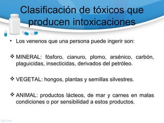 Clasificación de tóxicos que
     producen intoxicaciones
• Los venenos que una persona puede ingerir son:

 MINERAL: fósforo, cianuro, plomo, arsénico, carbón,
  plaguicidas, insecticidas, derivados del petróleo.

 VEGETAL: hongos, plantas y semillas silvestres.

 ANIMAL: productos lácteos, de mar y carnes en malas
  condiciones o por sensibilidad a estos productos.
 