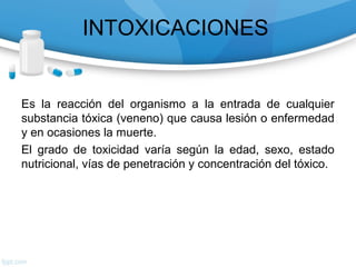 INTOXICACIONES


Es la reacción del organismo a la entrada de cualquier
substancia tóxica (veneno) que causa lesión o enfermedad
y en ocasiones la muerte.
El grado de toxicidad varía según la edad, sexo, estado
nutricional, vías de penetración y concentración del tóxico.
 