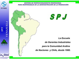 FUNDEI
SPJ
VENEZUELA
ILATA
SISTEMA DE PERFECCIONAMIENTO PROFESIONAL
PARA RESPONSABLES DE LA ADMINISTRACIÓN DE LA PRODUCCIÓN
La Escuela
de Gerentes Industriales
para la Comunidad Andina
de Naciones y Chile, desde 1980.
 