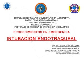 COMPLEJO HOSPITALARIO UNIVERSITARIO DR LUIS RAZETTI.
BARCELONA ESTADO ANZOÁTEGUI.
UNIVERSIDAD DE ORIENTE.
NUCLEO ANZOÁTEGUI.
POSTGRADO DE MEDICINA DE EMERGENCIA Y DESASTRES
PROCEDIMIENTOS EN EMERGENCIA
INTUBACION ENDOTRAQUEAL
DRA: GRACIALI RANGEL FRANCÉS.
R1 DE MEDICINA DE EMERGENCIA.
DOCENTE: DRA MARIA SOLEDAD FIGUERA.
MÉDICO EMERGENCIOLOGO.
 
