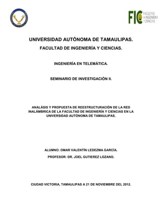 UNIVERSIDAD AUTÓNOMA DE TAMAULIPAS.
      FACULTAD DE INGENIERÍA Y CIENCIAS.


             INGENIERÍA EN TELEMÁTICA.



           SEMINARIO DE INVESTIGACIÓN II.




  ANALÁSIS Y PROPUESTA DE REESTRUCTURACIÓN DE LA RED
INALÁMBRICA DE LA FACULTAD DE INGENIERÍA Y CIENCIAS EN LA
         UNIVERSIDAD AUTÓNOMA DE TAMAULIPAS.




        ALUMNO: OMAR VALENTÍN LEDEZMA GARCÍA.

          PROFESOR: DR. JOEL GUTIEREZ LOZANO.




 CIUDAD VICTORIA, TAMAULIPAS A 21 DE NOVIEMBRE DEL 2012.
 